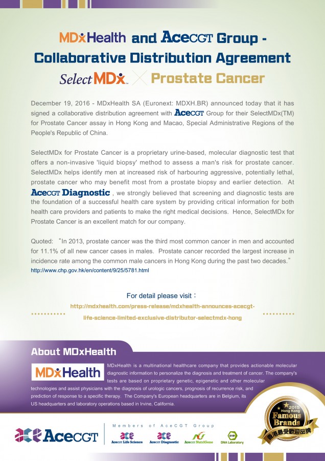 MDxHealth and AceCGT Group - Collaborative Distribution Agreement - SelectMDx for Prostate Cancer - December 19, 2016 - MDxHealth SA (Euronext: MDXH.BR) announced today that it has signed a collaborative distribution agreement with AceCGT Group for their SelectMDx(TM) for Prostate Cancer assay in Hong Kong and Macao, Special Administrative Regions of the People's Republic of China. SelectMDx for Prostate Cancer is a proprietary urine-based, molecular diagnostic test that offers a non-invasive 'liquid biopsy' method to assess a man's risk for prostate cancer.  SelectMDx helps identify men at increased risk of harbouring aggressive, potentially lethal, prostate cancer who may benefit most from a prostate biopsy and earlier detection.  At AceCGT Diagnostic, we strongly believed that screening and diagnostic tests are the foundation of a successful health care system by providing critical information for both health care providers and patients to make the right medical decisions.  Hence, SelectMDx for Prostate Cancer is an excellent match for our company. Quoted:'In 2013, prostate cancer was the third most common cancer in men and accounted for 11.1% of all new cancer cases in males.  Prostate cancer recorded the largest increase in incidence rate among the common male cancers in Hong Kong during the past two decades.'http://www.chp.gov.hk/en/content/9/25/5781.html. For detail please visit: http://mdxhealth.com/press-release/mdxhealth-announces-acecgt-life-science-limited-exclusive-distributor-selectmdx-hong. About MDxHealth - MDxHealth is a multinational healthcare company that provides actionable molecular diagnostic information to personalize the diagnosis and treatment of cancer. The company's tests are based on proprietary genetic, epigenetic and other molecular technologies and assist physicians with the diagnosis of urologic cancers, prognosis of recurrence risk, and prediction of response to a specific therapy.  The Company's European headquarters are in Belgium, its US headquarters and laboratory operations based in Irvine, California.